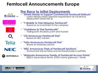 Femtocell Announcements Europe The Race to Initial Deployments “ Kineto Ready to Support Commercial Femtocell Rollouts” Latest release meets operator requirements for full service deployment (Wed Feb 6) “ T-Mobile to Trial Ubiquisys Femtocell” Based on an investment in the company “ Vodafone to Trial Femtocells” Trialing both Alcatel/Lucent and Huawei “ O2 Announces Femtocell Trial” Based on NEC solution “ Telia Announces Femtocell Trial” Based on Motorola solution “ NEC Announces Trials of Femtocell Solutions” Announced trial activities and femtocell product portfolio “ Motorola Announces Family of Femtocell Access Points” 8000 is stand-alone femto, 8100 is home gateway + femto International 