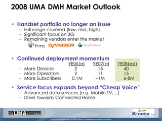 2008 UMA DMH Market Outlook Handset portfolio no longer an issue Full range covered (low, mid, high) Significant focus on 3G Remaining vendors enter the market Continued deployment momentum YE06(a) YE07(a ) YE08(est) More Devices   2   15   40 More Operators   2   11   15 More Subscribers   0.1M   ~1M   6-8M Service focus expands beyond “Cheap Voice” Advanced data services (e.g. Mobile TV,…) Drive towards Connected Home 