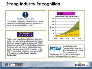 Strong Industry Recognition "We believe UMA will go down in history as the most important wireless industry phenomenon since the advent of GSM in 1992.“ "UMA, which was believed to have short legs just a year ago, is the predominant technology deployed today to implement seamless FMC between wireless LAN and 2G cellular networks. For those who still believe UMA will be short lived, it can now support 3G, is backed by the 3GPP, has a clear migration roadmap to IMS and is becoming  the default case for femtocells .” Femtocell Dual-mode Handset Jim Ballsillie sees "unbelievable" potential in Wi-fi technology and UMA. This convergence, Balsillie said, is "incredibly positive to a carrier that thoughtfully embraces it." 