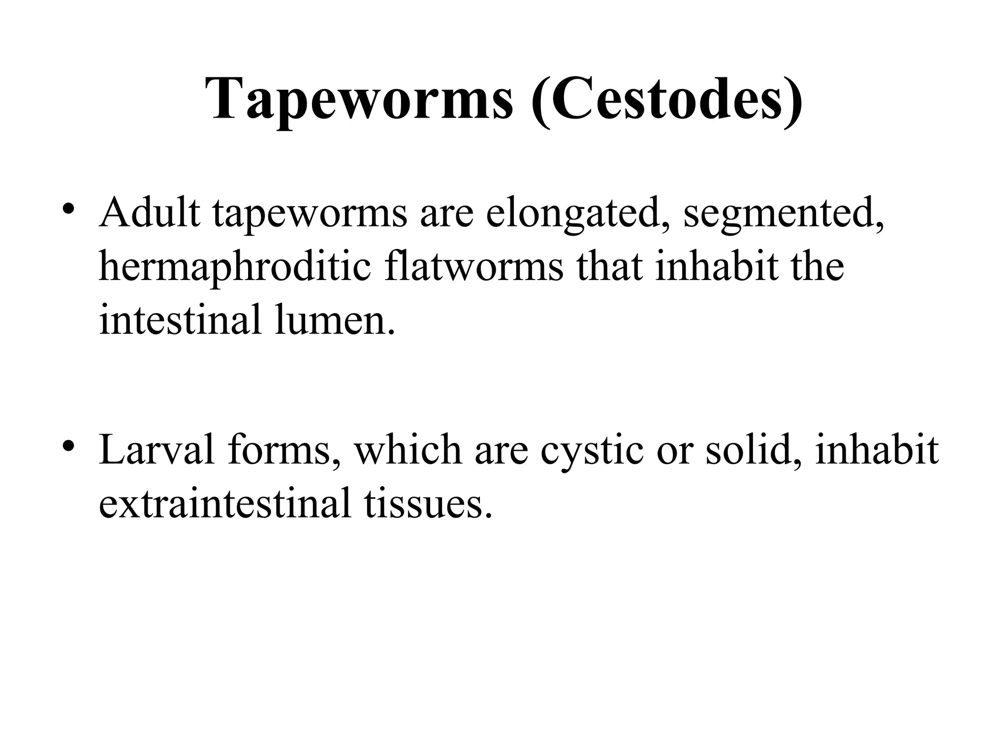 Tapeworms (Cestodes)
• Adult tapeworms are elongated, segmented,
hermaphroditic flatworms that inhabit the
intestinal lumen.
• Larval forms, which are cystic or solid, inhabit
extraintestinal tissues.
 