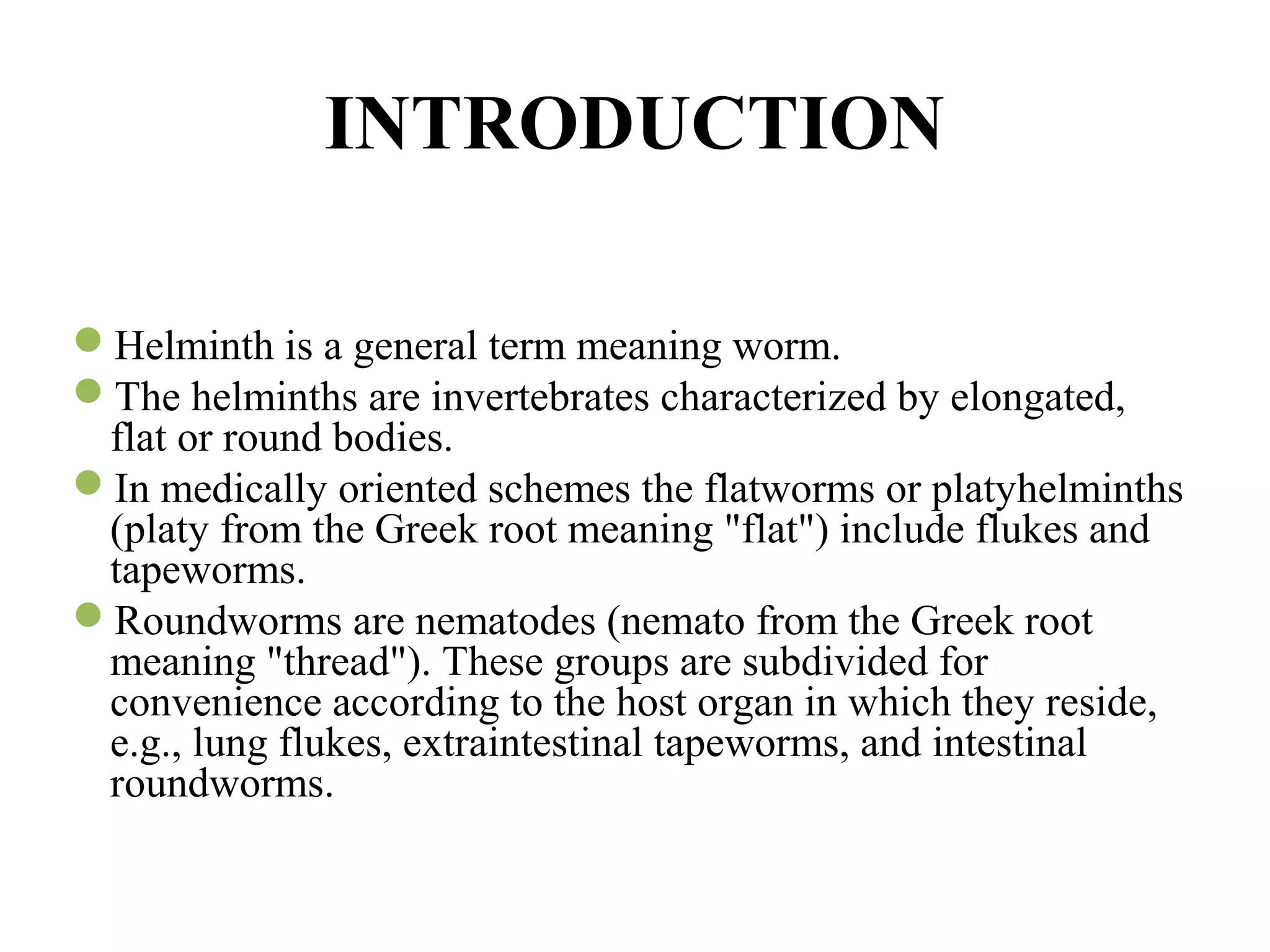 INTRODUCTION
Helminth is a general term meaning worm.
The helminths are invertebrates characterized by elongated,
flat or round bodies.
In medically oriented schemes the flatworms or platyhelminths
(platy from the Greek root meaning "flat") include flukes and
tapeworms.
Roundworms are nematodes (nemato from the Greek root
meaning "thread"). These groups are subdivided for
convenience according to the host organ in which they reside,
e.g., lung flukes, extraintestinal tapeworms, and intestinal
roundworms.
 