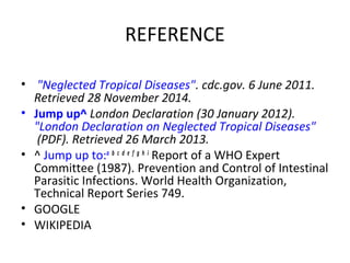 REFERENCE
•  "Neglected Tropical Diseases". cdc.gov. 6 June 2011.
Retrieved 28 November 2014.
• Jump up^ London Declaration (30 January 2012).
"London Declaration on Neglected Tropical Diseases"
(PDF). Retrieved 26 March 2013.
• ^ Jump up to:a
 b
 c
 d
 e
 f
 g
 h
 i
 Report of a WHO Expert 
Committee (1987). Prevention and Control of Intestinal 
Parasitic Infections. World Health Organization, 
Technical Report Series 749.
• GOOGLE
• WIKIPEDIA
 