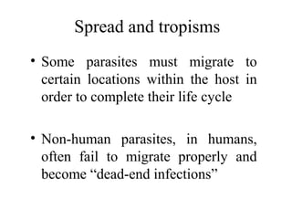 Spread and tropisms
• Some parasites must migrate to
certain locations within the host in
order to complete their life cycle
• Non-human parasites, in humans,
often fail to migrate properly and
become “dead-end infections”
 