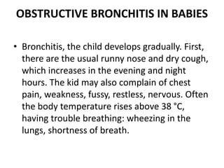 OBSTRUCTIVE BRONCHITIS IN BABIES
• Bronchitis, the child develops gradually. First,
there are the usual runny nose and dry cough,
which increases in the evening and night
hours. The kid may also complain of chest
pain, weakness, fussy, restless, nervous. Often
the body temperature rises above 38 °C,
having trouble breathing: wheezing in the
lungs, shortness of breath.
 