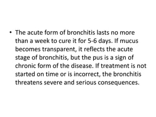 • The acute form of bronchitis lasts no more
than a week to cure it for 5-6 days. If mucus
becomes transparent, it reflects the acute
stage of bronchitis, but the pus is a sign of
chronic form of the disease. If treatment is not
started on time or is incorrect, the bronchitis
threatens severe and serious consequences.
 