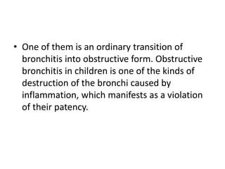 • One of them is an ordinary transition of
bronchitis into obstructive form. Obstructive
bronchitis in children is one of the kinds of
destruction of the bronchi caused by
inflammation, which manifests as a violation
of their patency.
 