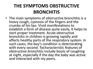 THE SYMPTOMS OBSTRUCTIVE
BRONCHITIS
• The main symptoms of obstructive bronchitis is a
heavy cough, cyanosis of the fingers and the
crumbs of his lips. Vivid manifestations to
establish a form of disease quite easily. It helps to
start proper treatment. Acute obstructive
bronchitis in children is growing rapidly and
affects healthy parts of the respiratory system. In
such cases, the boy's condition is deteriorating
with every second. Tocharacteristic features of
obstructive bronchitis include bouts of coughing
at night, especially if the day the baby was active
and interacted with my peers.
 