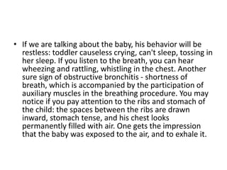 • If we are talking about the baby, his behavior will be
restless: toddler causeless crying, can't sleep, tossing in
her sleep. If you listen to the breath, you can hear
wheezing and rattling, whistling in the chest. Another
sure sign of obstructive bronchitis - shortness of
breath, which is accompanied by the participation of
auxiliary muscles in the breathing procedure. You may
notice if you pay attention to the ribs and stomach of
the child: the spaces between the ribs are drawn
inward, stomach tense, and his chest looks
permanently filled with air. One gets the impression
that the baby was exposed to the air, and to exhale it.
 