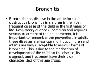 Bronchitis
• Bronchitis, this disease in the acute form of
obstructive bronchitis in children is the most
frequent disease of the child in the first years of
life. Respiratory diseases - common and requires
serious treatment of the phenomenon, it is
important to remember the prevention. In adults
these diseases are less common, but children and
infants are very susceptible to various forms of
bronchitis. This is due to the mechanism of
development of the child, so the disease, its
diagnosis and treatment have their own
characteristics of this age group.
 