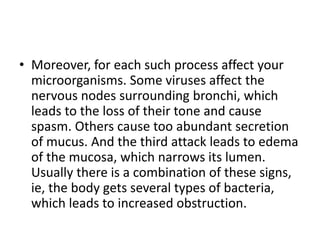 • Moreover, for each such process affect your
microorganisms. Some viruses affect the
nervous nodes surrounding bronchi, which
leads to the loss of their tone and cause
spasm. Others cause too abundant secretion
of mucus. And the third attack leads to edema
of the mucosa, which narrows its lumen.
Usually there is a combination of these signs,
ie, the body gets several types of bacteria,
which leads to increased obstruction.
 