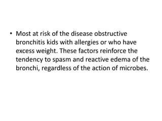 • Most at risk of the disease obstructive
bronchitis kids with allergies or who have
excess weight. These factors reinforce the
tendency to spasm and reactive edema of the
bronchi, regardless of the action of microbes.
 
