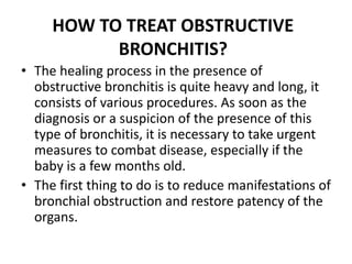 HOW TO TREAT OBSTRUCTIVE
BRONCHITIS?
• The healing process in the presence of
obstructive bronchitis is quite heavy and long, it
consists of various procedures. As soon as the
diagnosis or a suspicion of the presence of this
type of bronchitis, it is necessary to take urgent
measures to combat disease, especially if the
baby is a few months old.
• The first thing to do is to reduce manifestations of
bronchial obstruction and restore patency of the
organs.
 