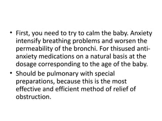 • First, you need to try to calm the baby. Anxiety
intensify breathing problems and worsen the
permeability of the bronchi. For thisused anti-
anxiety medications on a natural basis at the
dosage corresponding to the age of the baby.
• Should be pulmonary with special
preparations, because this is the most
effective and efficient method of relief of
obstruction.
 