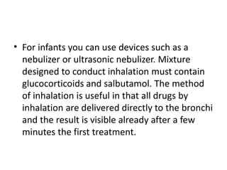 • For infants you can use devices such as a
nebulizer or ultrasonic nebulizer. Mixture
designed to conduct inhalation must contain
glucocorticoids and salbutamol. The method
of inhalation is useful in that all drugs by
inhalation are delivered directly to the bronchi
and the result is visible already after a few
minutes the first treatment.
 