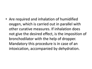 • Are required and inhalation of humidified
oxygen, which is carried out in parallel with
other curative measures. If inhalation does
not give the desired effect, is the imposition of
bronchodilator with the help of dropper.
Mandatory this procedure is in case of an
intoxication, accompanied by dehydration.
 