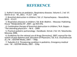 REFERENCE
1. Author's lectures on pediatrics. Respiratory diseases. Volume 5. / ed. V.F.
Demin et al. - M., 2011. - P. 217 - 228.
2. Bronchial obstruction in children / Ed. L.F. Kaznacheyeva. - Novosibirsk,
2013. - P.3-27.
3. Respiratory diseases in children / Ed. B.M. Blokhin. - Moscow: Publishing
House "Medpraktika-M", 2007.- pp 454-476.
4. Combination therapy of bronchial obstruction in children / N.A. Geppe.-
"The attending physician» .- № 6. - 2009.
5. Practical pediatric pulmonology : Handbook. 3rd ed. / Ed. V.K. Tatochenko.
Moscow, 2006.
6. Guidelines for the rational use of drugs (formulary). 2007: manual for the
system of post-diploma prof. Education of Physicians / Ed. A.G. Chuchalina (et
al.). M .: GEOTAR Media, 2007. – 768p.
7. Tsybulkin E.K. Threatening condition in pediatrics. Emergency medical
care. - M .: GEOTAR Media, 2007. - 224p.
 