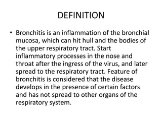 DEFINITION
• Bronchitis is an inflammation of the bronchial
mucosa, which can hit hull and the bodies of
the upper respiratory tract. Start
inflammatory processes in the nose and
throat after the ingress of the virus, and later
spread to the respiratory tract. Feature of
bronchitis is considered that the disease
develops in the presence of certain factors
and has not spread to other organs of the
respiratory system.
 