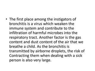 • The first place among the instigators of
bronchitis is a virus which weaken the
immune system and contribute to the
infiltration of harmful microbes into the
respiratory tract. Another factor is the gas
content and dust content of the air that we
breathe a child. As the bronchitis is
transmitted by airborne droplets, the risk of
Contracting them when dealing with a sick
person is also very large.
 