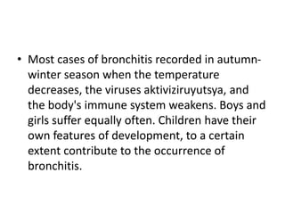 • Most cases of bronchitis recorded in autumn-
winter season when the temperature
decreases, the viruses aktiviziruyutsya, and
the body's immune system weakens. Boys and
girls suffer equally often. Children have their
own features of development, to a certain
extent contribute to the occurrence of
bronchitis.
 