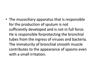 • The mucociliary apparatus that is responsible
for the production of sputum is not
sufficiently developed and is not in full force.
He is responsible forprotecting the bronchial
tubes from the ingress of viruses and bacteria.
The immaturity of bronchial smooth muscle
contributes to the appearance of spasms even
with a small irritation.
 