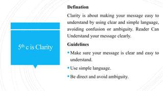 5th c is Clarity
Defination
Clarity is about making your message easy to
understand by using clear and simple language,
avoiding confusion or ambiguity. Reader Can
Understand your message clearly.
Guidelines
Make sure your message is clear and easy to
understand.
Use simple language.
Be direct and avoid ambiguity.
 