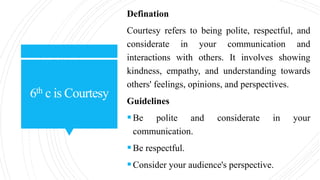 6th c is Courtesy
Defination
Courtesy refers to being polite, respectful, and
considerate in your communication and
interactions with others. It involves showing
kindness, empathy, and understanding towards
others' feelings, opinions, and perspectives.
Guidelines
Be polite and considerate in your
communication.
Be respectful.
Consider your audience's perspective.
 