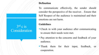 3rd c is
Consideration
Defination
To communicate effectively, the sender should
consider the perspective of the receiver. . Ensure that
Self Respect of the audience is maintained and their
emotions are not harm.
Guidelines
 Check in with your audience after communicating
to ensure their needs were met.
 Pay attention to the concerns and feedback of your
audience.
 Thank them for their input, feedback, or
cooperation.
 