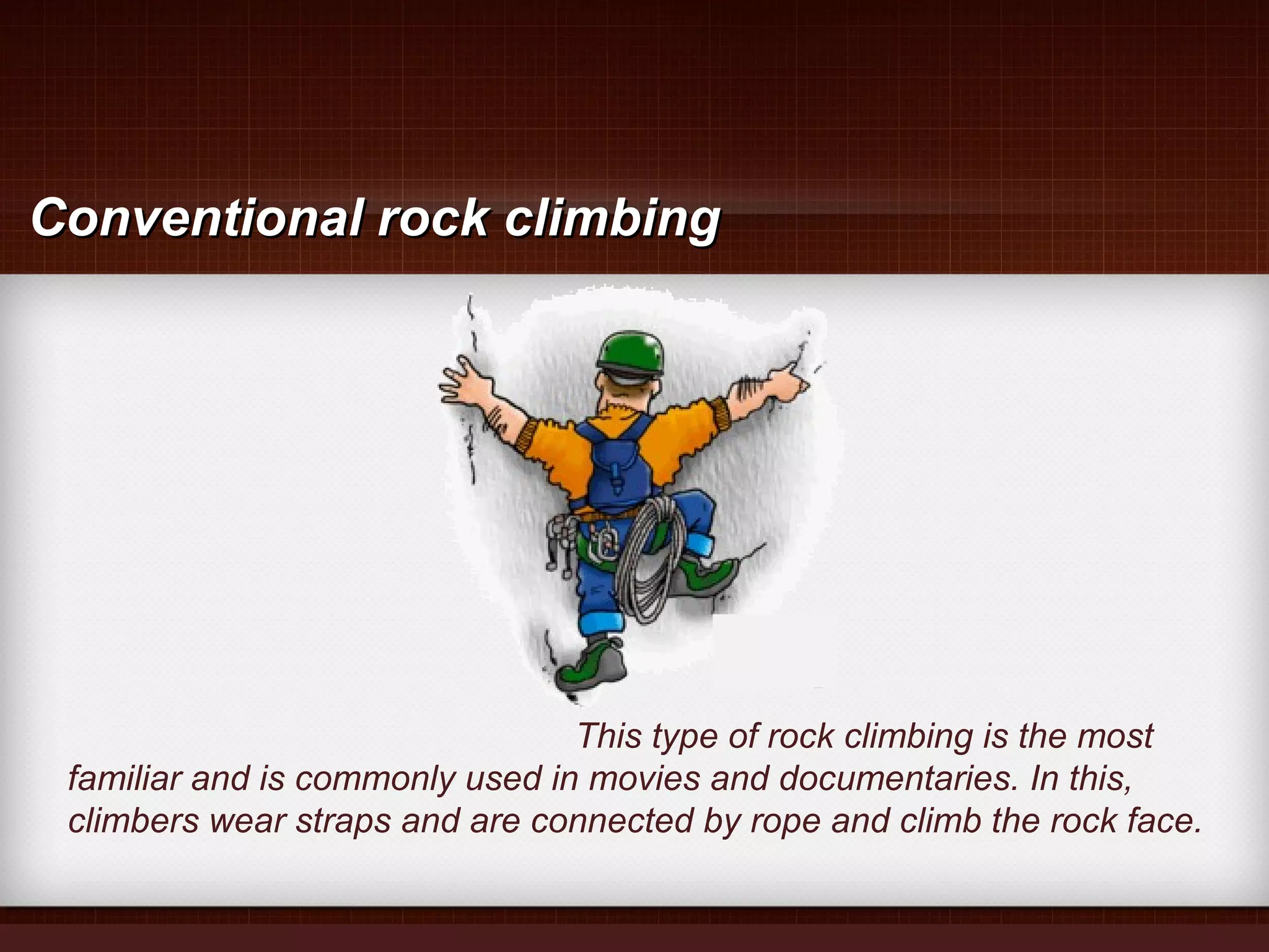 This type of rock climbing is the most
familiar and is commonly used in movies and documentaries. In this,
climbers wear straps and are connected by rope and climb the rock face.
Conventional rock climbingConventional rock climbing
 