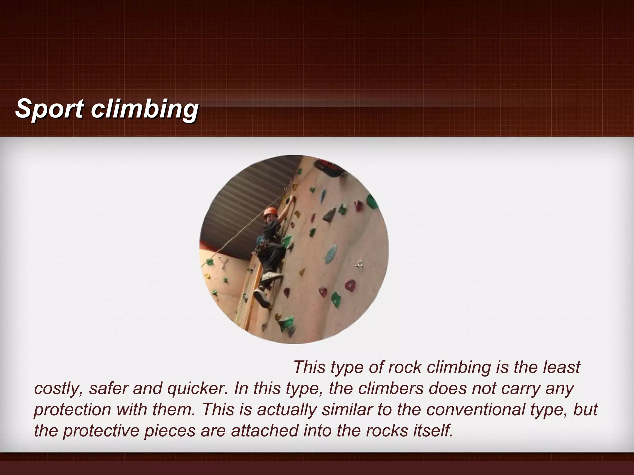 This type of rock climbing is the least
costly, safer and quicker. In this type, the climbers does not carry any
protection with them. This is actually similar to the conventional type, but
the protective pieces are attached into the rocks itself.
Sport climbingSport climbing
 