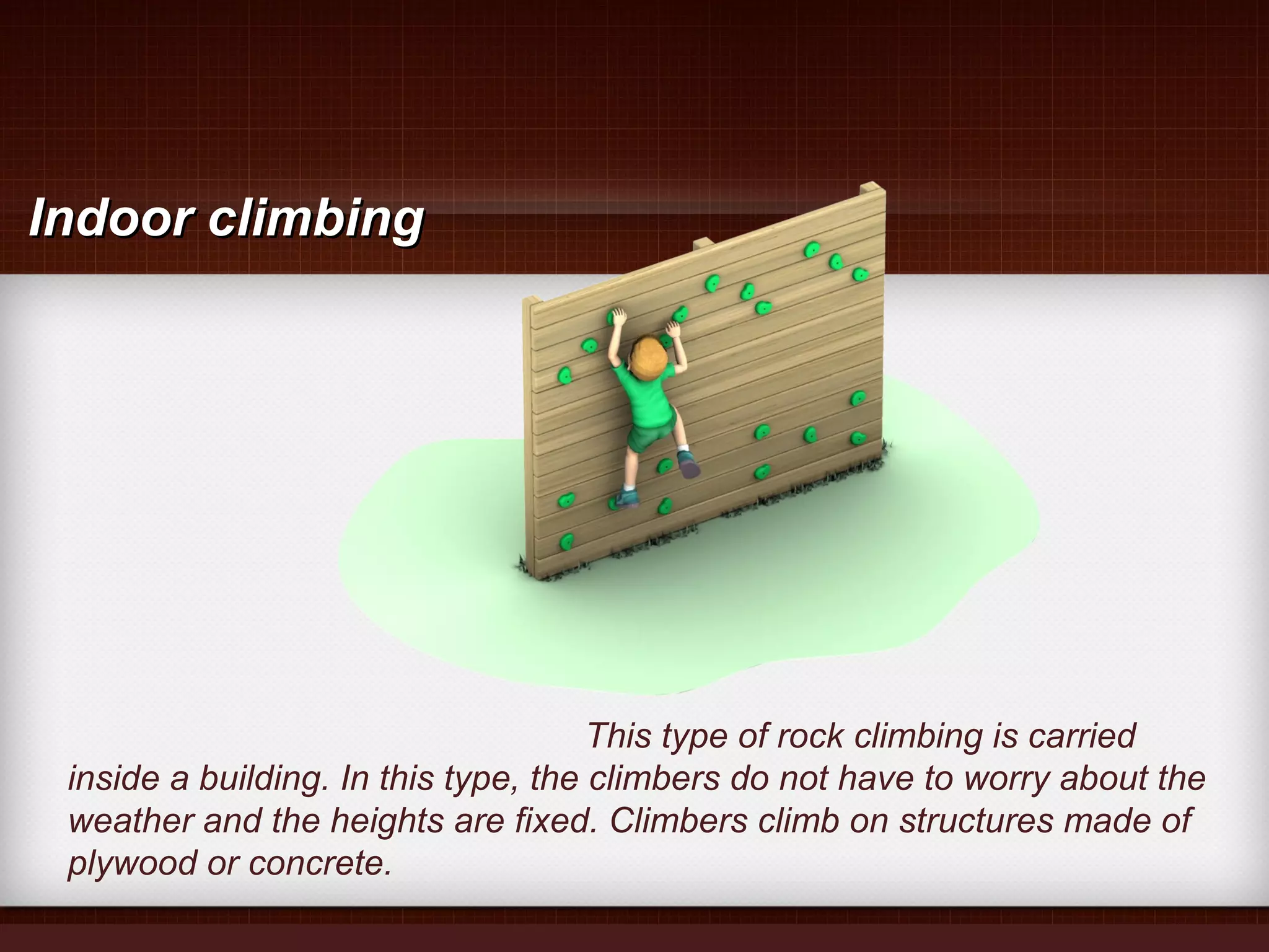 This type of rock climbing is carried
inside a building. In this type, the climbers do not have to worry about the
weather and the heights are fixed. Climbers climb on structures made of
plywood or concrete.
Indoor climbingIndoor climbing
 