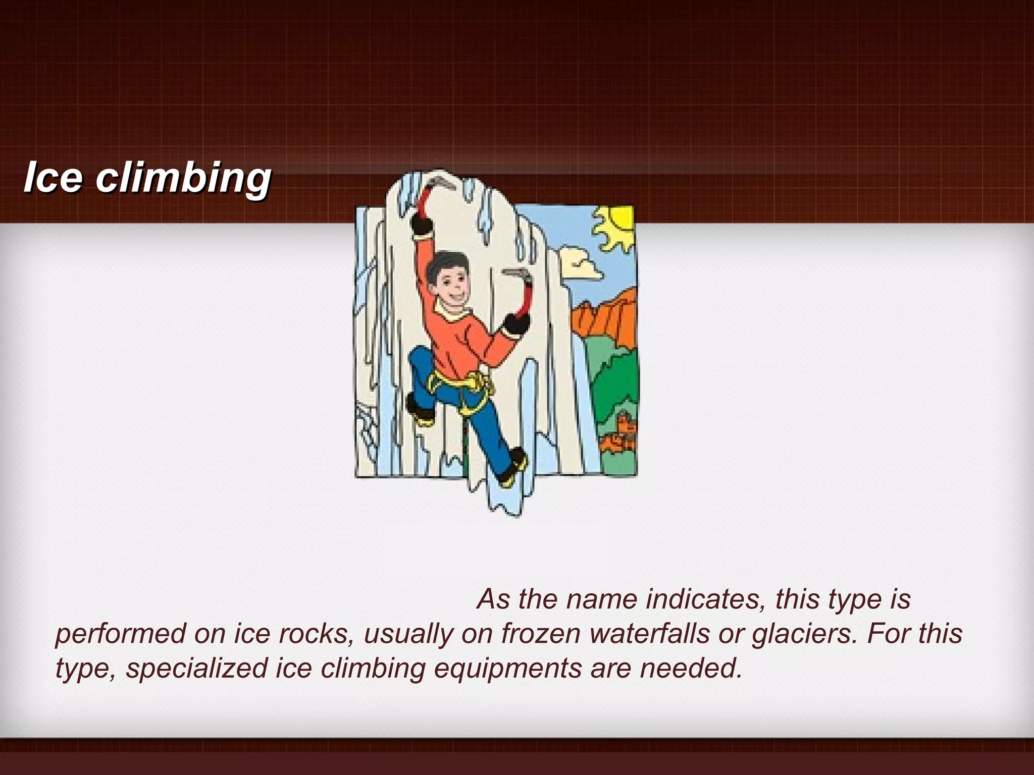 As the name indicates, this type is
performed on ice rocks, usually on frozen waterfalls or glaciers. For this
type, specialized ice climbing equipments are needed.
Ice climbingIce climbing
 