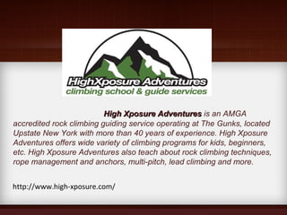 High Xposure AdventuresHigh Xposure Adventures is an AMGA
accredited rock climbing guiding service operating at The Gunks, located
Upstate New York with more than 40 years of experience. High Xposure
Adventures offers wide variety of climbing programs for kids, beginners,
etc. High Xposure Adventures also teach about rock climbing techniques,
rope management and anchors, multi-pitch, lead climbing and more.
http://www.high-xposure.com/
 