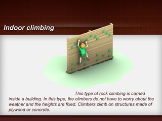This type of rock climbing is carried
inside a building. In this type, the climbers do not have to worry about the
weather and the heights are fixed. Climbers climb on structures made of
plywood or concrete.
Indoor climbingIndoor climbing
 