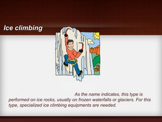 As the name indicates, this type is
performed on ice rocks, usually on frozen waterfalls or glaciers. For this
type, specialized ice climbing equipments are needed.
Ice climbingIce climbing
 