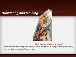 This type of climbing is usually
performed on buildings or walls, which are small in height. Therefore, they
are performed without using ropes.
Bouldering and buildingBouldering and building
 