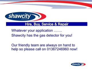Whatever your application ……. Shawcity has the gas detector for you! Our friendly team are always on hand to help so please call on 01367246960 now! 