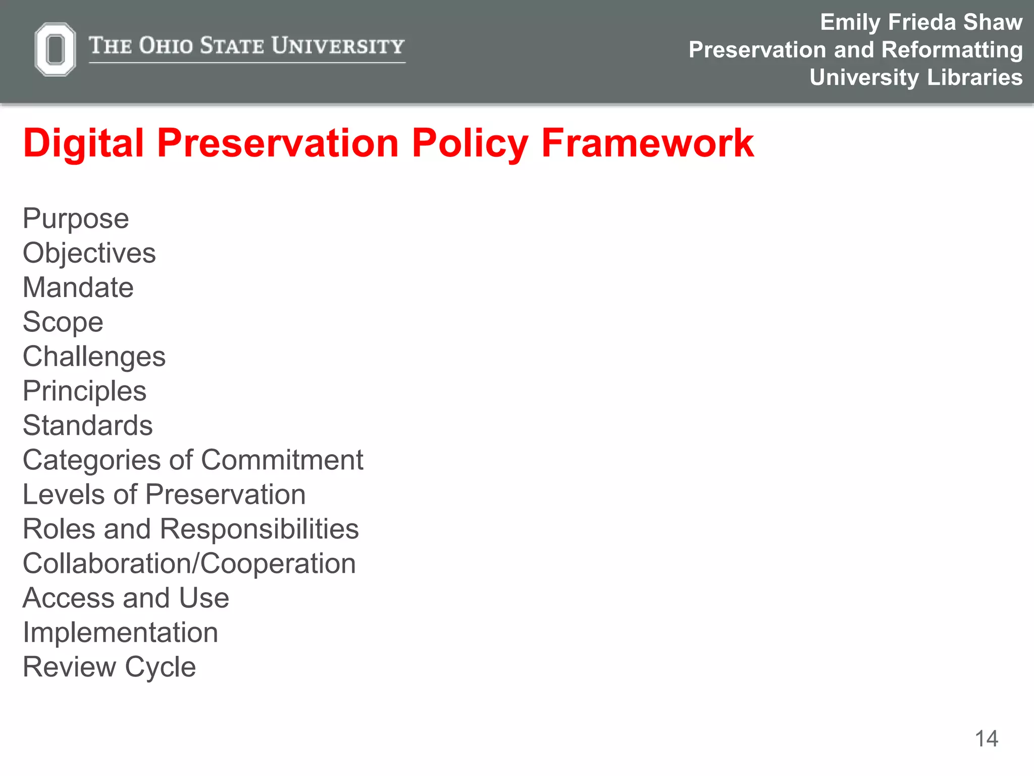 14
Digital Preservation Policy Framework
Purpose
Objectives
Mandate
Scope
Challenges
Principles
Standards
Categories of Commitment
Levels of Preservation
Roles and Responsibilities
Collaboration/Cooperation
Access and Use
Implementation
Review Cycle
Emily Frieda Shaw
Preservation and Reformatting
University Libraries
 