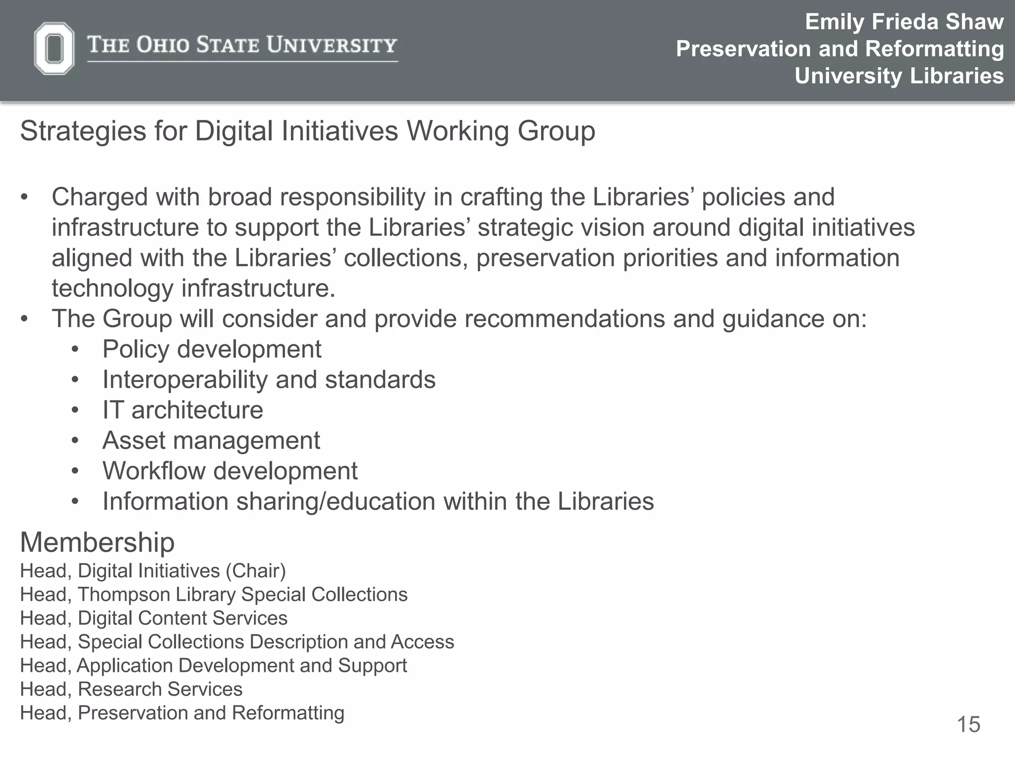 15
Strategies for Digital Initiatives Working Group
• Charged with broad responsibility in crafting the Libraries’ policies and
infrastructure to support the Libraries’ strategic vision around digital initiatives
aligned with the Libraries’ collections, preservation priorities and information
technology infrastructure.
• The Group will consider and provide recommendations and guidance on:
• Policy development
• Interoperability and standards
• IT architecture
• Asset management
• Workflow development
• Information sharing/education within the Libraries
Membership
Head, Digital Initiatives (Chair)
Head, Thompson Library Special Collections
Head, Digital Content Services
Head, Special Collections Description and Access
Head, Application Development and Support
Head, Research Services
Head, Preservation and Reformatting
Emily Frieda Shaw
Preservation and Reformatting
University Libraries
 