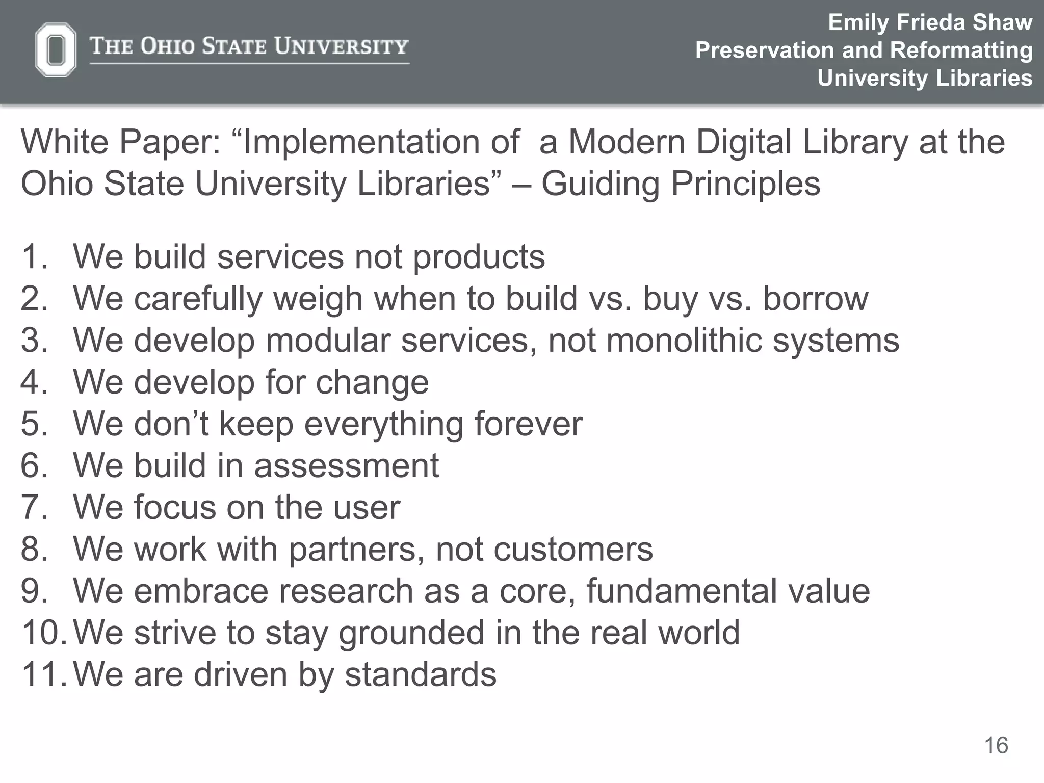 16
White Paper: “Implementation of a Modern Digital Library at the
Ohio State University Libraries” – Guiding Principles
1. We build services not products
2. We carefully weigh when to build vs. buy vs. borrow
3. We develop modular services, not monolithic systems
4. We develop for change
5. We don’t keep everything forever
6. We build in assessment
7. We focus on the user
8. We work with partners, not customers
9. We embrace research as a core, fundamental value
10.We strive to stay grounded in the real world
11.We are driven by standards
Emily Frieda Shaw
Preservation and Reformatting
University Libraries
 