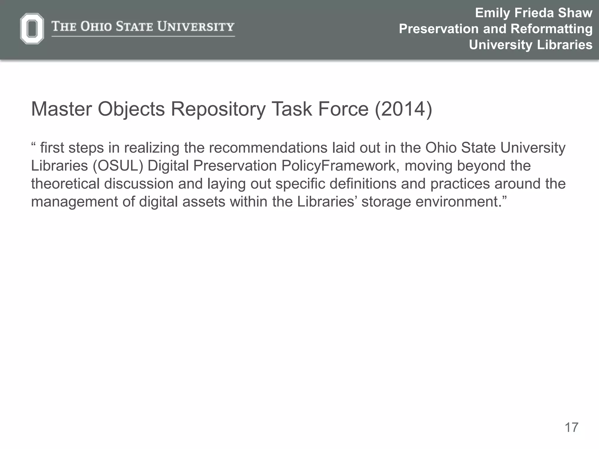 17
Master Objects Repository Task Force (2014)
“ first steps in realizing the recommendations laid out in the Ohio State University
Libraries (OSUL) Digital Preservation PolicyFramework, moving beyond the
theoretical discussion and laying out specific definitions and practices around the
management of digital assets within the Libraries’ storage environment.”
Emily Frieda Shaw
Preservation and Reformatting
University Libraries
 