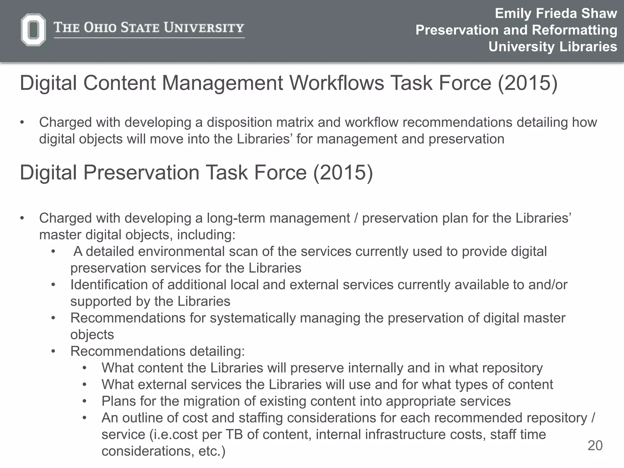 20
Digital Content Management Workflows Task Force (2015)
• Charged with developing a disposition matrix and workflow recommendations detailing how
digital objects will move into the Libraries’ for management and preservation
Digital Preservation Task Force (2015)
• Charged with developing a long-term management / preservation plan for the Libraries’
master digital objects, including:
• A detailed environmental scan of the services currently used to provide digital
preservation services for the Libraries
• Identification of additional local and external services currently available to and/or
supported by the Libraries
• Recommendations for systematically managing the preservation of digital master
objects
• Recommendations detailing:
• What content the Libraries will preserve internally and in what repository
• What external services the Libraries will use and for what types of content
• Plans for the migration of existing content into appropriate services
• An outline of cost and staffing considerations for each recommended repository /
service (i.e.cost per TB of content, internal infrastructure costs, staff time
considerations, etc.)
Emily Frieda Shaw
Preservation and Reformatting
University Libraries
 