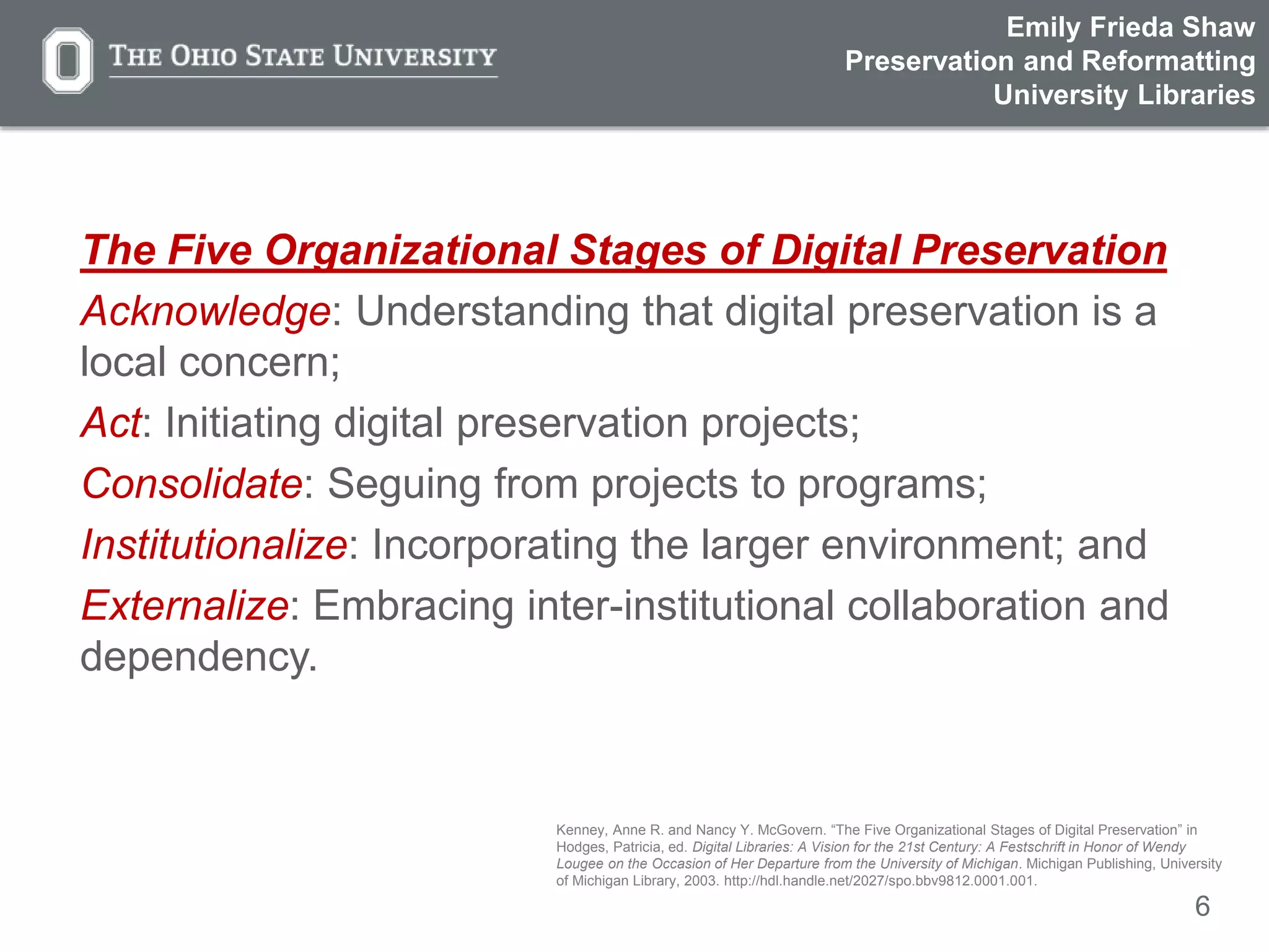 6
The Five Organizational Stages of Digital Preservation
Acknowledge: Understanding that digital preservation is a
local concern;
Act: Initiating digital preservation projects;
Consolidate: Seguing from projects to programs;
Institutionalize: Incorporating the larger environment; and
Externalize: Embracing inter-institutional collaboration and
dependency.
Kenney, Anne R. and Nancy Y. McGovern. “The Five Organizational Stages of Digital Preservation” in
Hodges, Patricia, ed. Digital Libraries: A Vision for the 21st Century: A Festschrift in Honor of Wendy
Lougee on the Occasion of Her Departure from the University of Michigan. Michigan Publishing, University
of Michigan Library, 2003. http://hdl.handle.net/2027/spo.bbv9812.0001.001.
Emily Frieda Shaw
Preservation and Reformatting
University Libraries
 