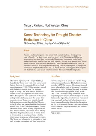 1
Good Practices and Lessons Learned from Experiences in the Asia-Pacific Region
1
Turpan, Xinjiang, Northwestern China
Karez Technology for Drought Disaster
Reduction in China
Weihua Fang, Fei He, Jingning Cai and Peijun Shi
Background
The Turpan depression, with a height of 32.8m, is
located in the Turpan basin which is the second lowest
basin in the world. It is surrounded by several high
mountainous areas (3500~5000m) which are covered
with glacier or permanent snow. The minimum
height of Aiding Lake, at the south of the basin, is
around -155m, which represents the lowest lake in
China. Underground water is abundant in the shallow
underground water-bearing layer. The terrain of the
mountains around Turpan basin is mainly formed
by hercynian movement at the end of the Paleozoic
period. It is hard and fractured and therefore fissured
water is easily formed. The exposed rocks of Flaming
Mountains mainly consist of sandy conglomerate and
mud stones of Jurassic, cretaceous as well as Tertiary.
Therefore, the geological condition of Turpan district
is fit to construct an underground canal with little
reinforcement for amassing sufficient water resources.
The Turpan area is famous for its wide variety of fruits
such as grapes, watermelons, and Hami muskmelons.
Story/Event
Turpan is very dry in all seasons and very hot during
spring, summer and autumn. The highest temperature
recorded is 47.7°C in summer. High temperature and
strong solar radiation result in high annual evaporation
amounting to 2800~3000 mm.1 Turpan is in an inner
land with total annual precipitation of only around
16~17 mm. Because of strong evaporation or the
evapotranspiration process, precipitation (rain or snow)
falling on the slope of the mountain would evaporate or
seep underneath sand and soil before it can converge
into a stream and reach the flat agricultural area along
the foot of the mountain. Surface water is scarce in most
areas. Under such tough circumstances, few plants or
animals survive.
Abstract
Karez is a traditional irrigation water system which is able to make use of underground
water efficiently. The Karez system has a long history in the Xinjiang area of China. As
a comprehensive system, Karez is composed of four primary components: vertical wells,
underground canals, a surface canal and small reservoirs. Because of the Karez system, Turpan,
a basin located in the arid area of Northwestern China, is well-known for its wide variety of
agricultural products. In the Turpan area of Xinjiang, Karez is still being used to supply water
resources for irrigation and domestic uses. At present, modern technology has been integrated
into the traditional Karez system to further reinforce the successful traditional practice.
1 Ji ZHAO (2001).
 
