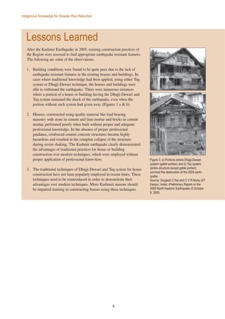 8
Indigenous Knowledge for Disaster Risk Reduction
Lessons Learned
After the Kashmir Earthquake in 2005, existing construction practices of
the Region were assessed to find appropriate earthquake resistant features.
The following are some of the observations:
1. Building conditions were found to be quite poor due to the lack of
earthquake resistant features in the existing houses and buildings. In
cases where traditional knowledge had been applied, using either Taq
system or Dhajji-Dewari technique, the houses and buildings were
able to withstand the earthquake. There were numerous instances
where a portion of a house or building having the Dhajji-Dewari and
Taq system sustained the shock of the earthquake, even when the
portion without such system had given away (Figures 3 a & b).
2. Houses, constructed using quality material like load bearing
masonry with stone in cement and lime mortar and bricks in cement
mortar, performed poorly when built without proper and adequate
professional knowledge. In the absence of proper professional
guidance, reinforced cement concrete structures became highly
hazardous and resulted in the complete collapse of the structure
during severe shaking. The Kashmir earthquake clearly demonstrated
the advantages of traditional practices for house or building
construction over modern techniques, which were employed without
proper application of professional know-how.
3. The traditional techniques of Dhajji-Dewari and Taq system for house
construction have not been popularly employed in recent times. These
techniques need to be reintroduced in order to demonstrate their
advantages over modern techniques. More Kashmiri masons should
be imparted training in constructing houses using these techniques.
Figure 3. a) Portions where Dhajji-Dewari
system (gable portion) and b) Taq system
(entire structure except gable portion)
survived the destruction of the 2005 earth-
quake.
Source: Durgesh C Rai and C V R Murty (IIT
Kanpur, India) -Preliminary Report on the
2005 North Kashmir Earthquake of October
8, 2005.
 