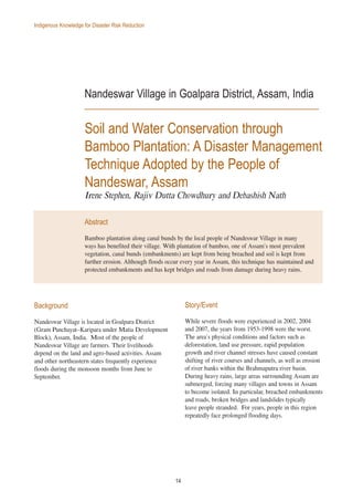 14
Indigenous Knowledge for Disaster Risk Reduction
Nandeswar Village in Goalpara District, Assam, India
Soil and Water Conservation through
Bamboo Plantation: A Disaster Management
Technique Adopted by the People of
Nandeswar, Assam
Irene Stephen, Rajiv Dutta Chowdhury and Debashish Nath
Abstract
Bamboo plantation along canal bunds by the local people of Nandeswar Village in many
ways has benefited their village. With plantation of bamboo, one of Assam’s most prevalent
vegetation, canal bunds (embankments) are kept from being breached and soil is kept from
further erosion. Although floods occur every year in Assam, this technique has maintained and
protected embankments and has kept bridges and roads from damage during heavy rains.
Background
Nandeswar Village is located in Goalpara District
(Gram Panchayat–Karipara under Matia Development
Block), Assam, India. Most of the people of
Nandeswar Village are farmers. Their livelihoods
depend on the land and agro-based activities. Assam
and other northeastern states frequently experience
floods during the monsoon months from June to
September.
Story/Event
While severe floods were experienced in 2002, 2004
and 2007, the years from 1953-1998 were the worst.
The area’s physical conditions and factors such as
deforestation, land use pressure, rapid population
growth and river channel stresses have caused constant
shifting of river courses and channels, as well as erosion
of river banks within the Brahmaputra river basin.
During heavy rains, large areas surrounding Assam are
submerged, forcing many villages and towns in Assam
to become isolated. In particular, breached embankments
and roads, broken bridges and landslides typically
leave people stranded. For years, people in this region
repeatedly face prolonged flooding days.
 