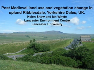Post Medieval land use and vegetation change in
   upland Ribblesdale, Yorkshire Dales, UK.
             Helen Shaw and Ian Whyte
           Lancaster Environment Centre
               Lancaster University
 