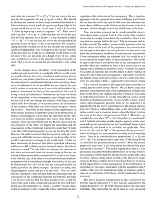 International Journal of Computer Science: Theory and Application 
states that the statement “P)Q” = “if the sun rises in the east 
then the Giza pyramids are not in Egypt” is false. This should 
be obvious too because we have a true condition that leads to a 
false conclusion, which would be against our knowledge of the 
current world where we live. As for rows 3 and 4, let us make 
“P” false by replacing it with its negation “:P”. Then rows 3 
and 4 say that “:P)Q” = “if the sun does not rise in the east 
then the Giza pyramids are in Egypt” is a true statement, and that 
“:P):Q ” = “if the sun does not rise in the east then the Giza 
pyramids are not in Egypt” is also a true statement. This simply is 
saying that if the sun does not rise in the east then any conclusion 
can be considered true. This is because if the sun does not rise 
in the east, then we would be in a different world where we do 
not know if the Giza pyramids are in Egypt or not. In fact, in that 
case, would not even know if the pyramids or Egypt would exist 
at all. Then it is safe to assume that any conclusion is true in that 
case. 
In the example above, the falsity of the antecedent of the 
conditional statement led to a completely different world where 
we would not know the correct conclusion and assumed that by 
default any conclusion could lead to a true statement. However, 
the antecedent of a conditional statement does not always have 
to be so fundamental to our world like the sun rising in the east, 
which renders its negation as such unrealistic philosophical hy-pothesis. 
Sometimes the falsity of the antecedent is the result of 
wrong, or lack of, information. Furthermore, the truth and falsity 
of the antecedent, or the consequence, may change over time, 
but this still would not change the validity of the logical impli-cation 
table. For example, at one point in time, our assumption 
of the existence of the ether was solely based on logical reason-ing 
in the if  then form in the absence of any experimental or 
observational evidence in support or denial of the proposition. If 
light is electromagnetic waves, then the ether must exists. This 
was based on another assumption that waves must travel in a 
medium. However, since Michelson and Morley discovered the 
non-existence of the ether, we flipped the antecedent and the 
consequence in the conditional statement to state that “if there 
is no ether, then electromagnetic waves can travel in the void”. 
However, the author contends that the argument in the previous 
paragraph still holds because a change in our knowledge of the 
world is equivalent to a change in the world itself. If what we 
knew turns out to be incorrect, then this is equivalent to knowing 
a different world. In both cases we reasoned about a hypothesis 
that never existed. The only difference between the two cases is 
that when we reasoned about the sun not rising in the east, we 
reasoned about an unrealistic assumption if it occurs in the future, 
while with the case of the ether we reasoned about an unrealistic 
assumption that we mistakenly thought was realistic in the past. 
To demonstrate this idea, let us take the same proposition we 
ended up with in the above example: “if there is no ether, then 
electromagnetic waves can travel in the void”. Now we know 
that this statement is true because both the antecedent and the 
consequence of the conditional statement are both true. But what 
if we discover one day that the ether actually exists, would the 
truth of the same whole compound statement be reversed then? 
In that case, the antecedent, i.e., “there is no ether” becomes false, 
which according to Table 1 makes the whole statement still true 
regardless of the truth-value of the consequence. This is in perfect 
agreement with the argument above about a different world where 
the sun does not rise in the east. In both cases the statement was 
made about a different world that has not been known in the first 
example, and was thought incorrectly to be known in the latter. 
Now, one serious argument can be raised against the interpre-tation 
above, that is, on rows 3 and 4, if the falsity of the condition 
means that we simply do not know the conclusion, why is it the 
case that we assume both to be true? Why not assume both to 
be false instead? The author’s answer to that question is that the 
default choice of the truth of the proposition is consistent with 
the assumption that when the antecedent is false then we do not 
know the consequence and hence all consequences are possible. 
If one consequence makes the statement false, this would be as if 
we are stating the impossibility of that consequence. This would 
be against the natural conclusion that all the consequences are 
possible when the condition is false, which means that we are 
dealing with a different, or unknown, world. Normally in science, 
we assume all outcomes are possible unless we have evidence or 
reason to believe that some consequence is impossible. Therefore, 
the default setting of the proposition to be true, rather than false, 
when the antecedent is false is supported by some natural criteria. 
For a concrete example of this approach, let us consider rea-soning 
process about String Theory. We all know today that 
although string theorists have some mathematical evidence and 
basis for the theory, the skeptics argue that we have no way today, 
or in the foreseen future, to test the string theory. Hence, string 
theorists are building arguments on unverifiable science, which 
renders all consequences possible. Thus far, this deduction is in 
agreement with the above interpretation of the logical implica-tion. 
Nevertheless, without taking sides on the string theory, the 
author wants to use a reasoning process about the theory to prove 
the point of the above interpretation of Table 1. Therefore, we 
consider the case when “P” = “the string theory is confirmed”, 
which both the advocates and the skeptics agree is a false state-ment, 
taking into account the fact that ‘confirmed’ means tested 
methodically and found to be verifiable and applicable. Now, 
let us take the case of “Q” = “the quantum theory is correct”, 
which we all agree is a true statement according to our knowledge 
today. Then let us consider the two propositions (P)Q) and 
(P):Q). The first proposition states that “if the string theory 
is confirmed the quantum theory is correct”, while the second 
proposition states that “if the string theory is confirmed the quan-tum 
theory is incorrect”. The author argued above that it is safe 
and natural to assume both these propositions to be true, which is 
in accordance with the fact that all conclusions are possible since 
P is false. Indeed, setting either, or both, of the above two propo-sitions 
to be false, implies that we have knowledge or evidence 
of the impossibility of some consequence of the confirmation of 
string theory. This surely contradicts with the assumption that P 
is false. Otherwise, the implied knowledge or evidence could be 
taken as a confirmation of the theory, which would make P a true 
statement. 
The above linguistic interpretation is also asserted by the 
fact that logical implication P)Q is logically equivalent to the 
logical disjunction :P_Q. Both statement forms have the same 
truth table. This implies that one can be taken as a way of looking 
23 
 