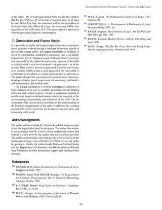 International Journal of Computer Science: Theory and Application 
at the other. The logical equivalence between the two implies 
that for the “if P then Q” to be true, P must be false, or Q must 
be true. When P is false, the statement will be true regardless of 
the truth-value of Q. When Q is true, the statement will be true 
regardless of the truth-value of P. This goes in perfect agreement 
with the preceding linguistic interpretation. 
7. Conclusion and Future Vision 
It is possible to justify the logical implication table of proposi-tional 
calculus without having to perform exhaustive search of 
all possible sixteen tables. This paper presented two methods of 
proof by incremental constructive reasoning: one is an unpub-lished 
proof by Dr. Stephen Leach of Florida State University, 
and one made by the author. In each proof, one row of the table 
is either proved – as in the first proof – or generated – as in the 
second. Once a row is proven or generated, it can be used to gen-erate 
another, which in turn is used again until the entire table is 
constructed in one phase as a single solution with no alternatives. 
The author devised the second proof to achieve three objectives: 
develop a simpler proof, implement full autonomy, and build a 
self-evolutionary, self-evident table. 
The logical implication is of great importance in all types of 
logic because of its use in scientific reasoning and developing 
inference and control systems. Hence, a systematic method of 
justification based on defined natural criteria is essential to the 
understanding, functionality, and utilization of the table. The de-velopment 
of the second proof contributes to the understanding of 
the linguistic interpretation of the table. In addition, the resulting 
automatable proof is necessary for designing logical systems and 
computing with words 
Acknowledgments 
The author wishes to thank Dr. Stephen Leach for his permission 
to use his unpublished proof in this paper. The author also wishes 
to acknowledge that Dr. Leach’s proof inspired the author and 
without it a new proof by the author may have not been possible. 
The author acknowledges that both proofs were produced at the 
mathematical logic class of Professor Hilbert Levitz and under 
his guidance. Finally, the author thanks Professor Michael Kasha 
and the Department of Chemistry and Biochemistry at Florida 
State University for their tremendous support and funding of this 
research. 
References 
[1] MENDELSON, Elliot. Introduction to Mathematical Logic. 
Chapman  Hall, 1997. 
[2] MANNA, Zohar, WALDINGER, Richard. The Logical Basis 
for Computer Programming. Vol. 1: Deductive Reasoning. 
Addison-Wesley, 1985. 
[3] ROUVRAY, Dennis. Fuzzy Logic in Chemistry. Academic 
Press 1992. p. 19-20. 
[4] BOOL, George. An Investigation of the Laws of Thought. 
Walton and Maberley 1854. Cited in [3], [6]. 
[5] BOOL, George. The Mathematical Analysis of Logic. 1847. 
Cited in [6]. 
[6] GOODSTEIN, R. L. Development of Mathematical Logic. 
Springer-Verlag 1971. p4. 
[7] BAKER, Stephen. The Elements of Logic, 4th Ed. McGraw- 
Hill 1985. pp. 100 - 107. 
[8] KRANE, Kenneth. Modern Physics, 2nd Ed. John Wiley and 
Sons 1996. 
[9] KLIR, George, YUAN, Bo. Fuzzy Sets and Fuzzy Logic: 
Theory and Applications. Prentice Hall 1995. 
24 
