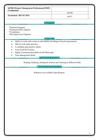 4
4)PMP (Project Management Professional (PMP)
Certification
AVITE
5)Autodesk REVIT 2014
4ACT
OBJECTIVES
*Electrical designer.
*Technical office engineer.
*Coordinator.
*Site Supervision Engineer.
SOFT SKILLS
 Ability to work with a team or individually according to the job requirements.
 Able to work under pressure.
 A confident and assertive nature.
 Very Good Self Learner.
 Highly Communication Skills & Self Motivated.
 Time Management Skills.
INTERESTS & ACTIVITIES
Reading, Studying, Surfing the Internet and Learning in different fields.
REFERENCES & CERTIFICATES
Refrences are available Upon Request.
 