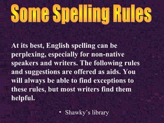 At its best, English spelling can be
perplexing, especially for non-native
speakers and writers. The following rules
and suggestions are offered as aids. You
will always be able to find exceptions to
these rules, but most writers find them
helpful.
• Shawky’s library
 